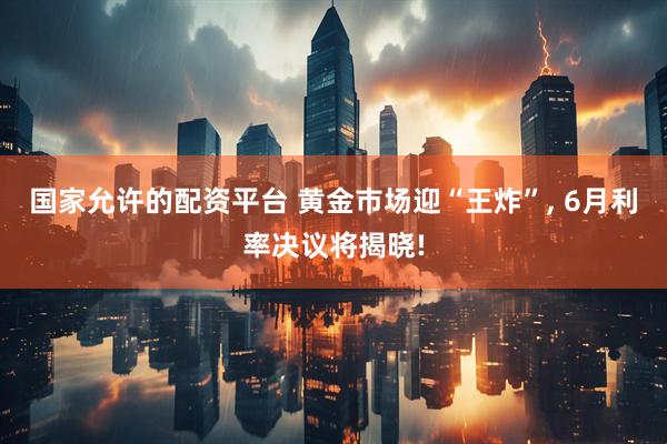 国家允许的配资平台 黄金市场迎“王炸”, 6月利率决议将揭晓!