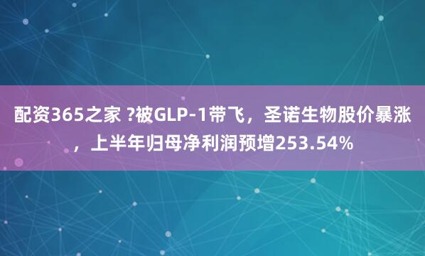 配资365之家 ?被GLP-1带飞，圣诺生物股价暴涨，上半年归母净利润预增253.54%