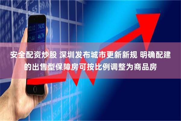 安全配资炒股 深圳发布城市更新新规 明确配建的出售型保障房可按比例调整为商品房