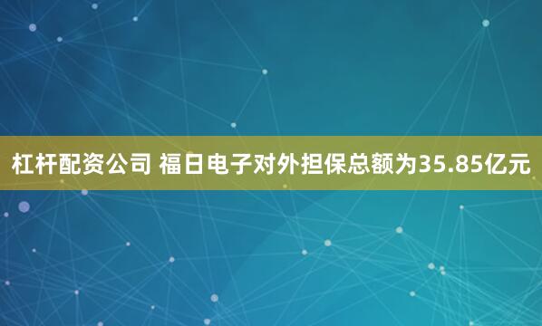 杠杆配资公司 福日电子对外担保总额为35.85亿元