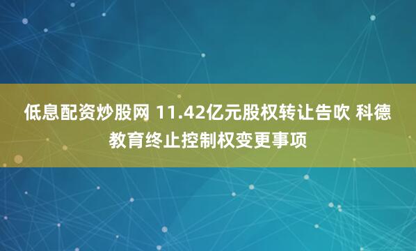 低息配资炒股网 11.42亿元股权转让告吹 科德教育终止控制权变更事项