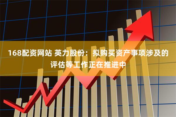 168配资网站 英力股份：拟购买资产事项涉及的评估等工作正在推进中