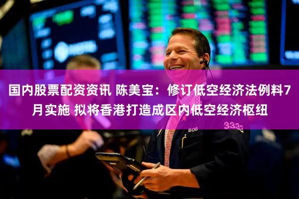 国内股票配资资讯 陈美宝：修订低空经济法例料7月实施 拟将香港打造成区内低空经济枢纽