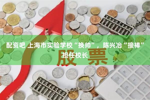 配资吧 上海市实验学校“换帅”，陈兴冶“接棒”担任校长