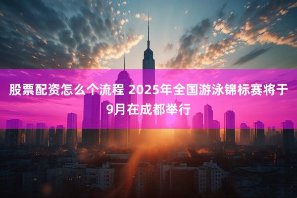 股票配资怎么个流程 2025年全国游泳锦标赛将于9月在成都举行