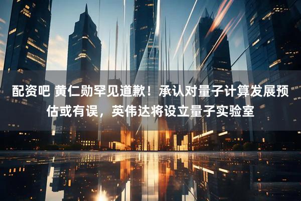 配资吧 黄仁勋罕见道歉！承认对量子计算发展预估或有误，英伟达将设立量子实验室