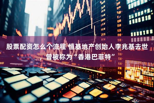 股票配资怎么个流程 恒基地产创始人李兆基去世，曾被称为“香港巴菲特”