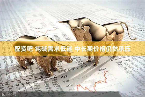 配资吧 纯碱需求低迷 中长期价格仍然承压
