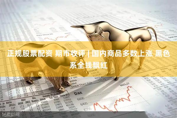 正规股票配资 期市收评 | 国内商品多数上涨 黑色系全线飘红