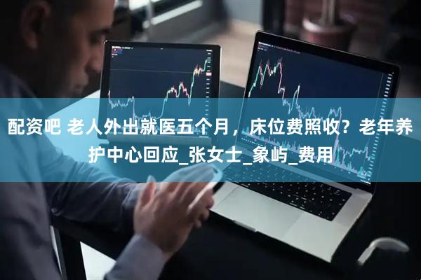 配资吧 老人外出就医五个月，床位费照收？老年养护中心回应_张女士_象屿_费用