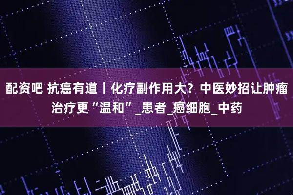 配资吧 抗癌有道丨化疗副作用大？中医妙招让肿瘤治疗更“温和”_患者_癌细胞_中药