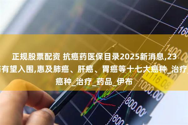 正规股票配资 抗癌药医保目录2025新消息,23款抗癌新药有望入围,惠及肺癌、肝癌、胃癌等十七大癌种_治疗_药品_伊布