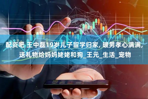 配资吧 王中磊19岁儿子留学归家, 暖男孝心满满, 送礼物给妈妈姥姥和狗_王元_生活_宠物