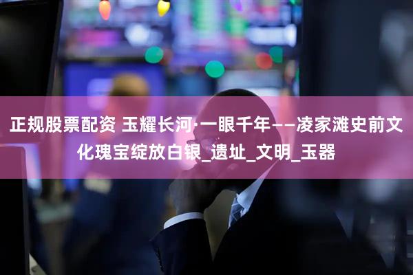 正规股票配资 玉耀长河·一眼千年——凌家滩史前文化瑰宝绽放白银_遗址_文明_玉器