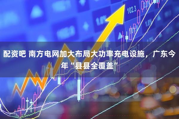 配资吧 南方电网加大布局大功率充电设施，广东今年“县县全覆盖”