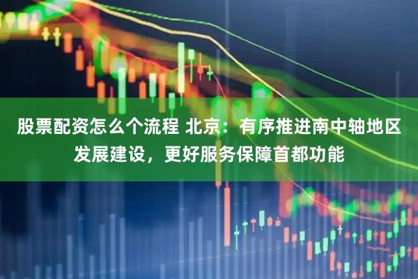 股票配资怎么个流程 北京：有序推进南中轴地区发展建设，更好服务保障首都功能
