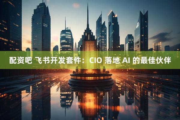 配资吧 飞书开发套件：CIO 落地 AI 的最佳伙伴