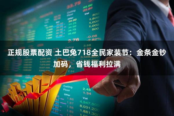正规股票配资 土巴兔718全民家装节：金条金钞加码，省钱福利拉满