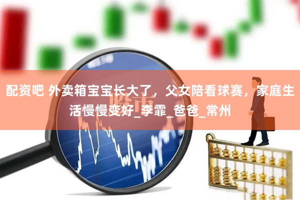 配资吧 外卖箱宝宝长大了，父女陪看球赛，家庭生活慢慢变好_李霏_爸爸_常州