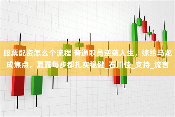 股票配资怎么个流程 普通职员逆袭人生，嫁给马龙成焦点，夏露每步都扎实稳健_石川佳_支持_流言