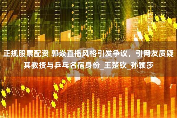 正规股票配资 郭焱直播风格引发争议，引网友质疑其教授与乒乓名宿身份_王楚钦_孙颖莎