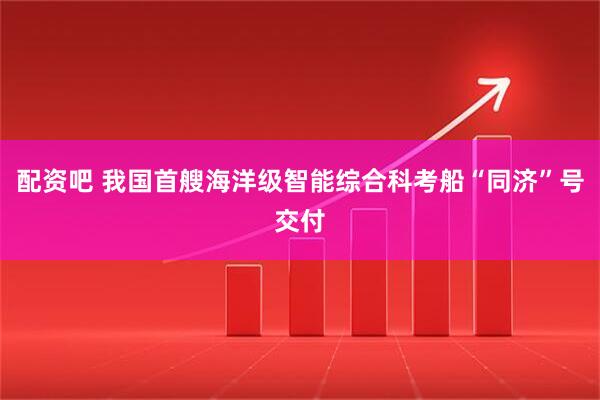 配资吧 我国首艘海洋级智能综合科考船“同济”号交付