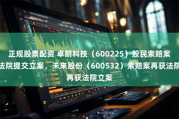 正规股票配资 卓朗科技（600225）股民索赔案再向法院提交立案，未来股份（600532）索赔案再获法院立案