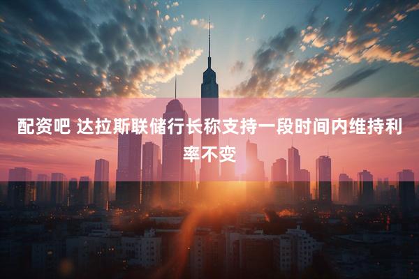 配资吧 达拉斯联储行长称支持一段时间内维持利率不变