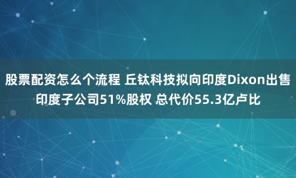 股票配资怎么个流程 丘钛科技拟向印度Dixon出售印度子公司51%股权 总代价55.3亿卢比