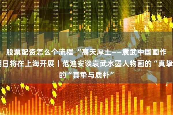 股票配资怎么个流程 “高天厚土——袁武中国画作品展”明日将在上海开展丨范迪安谈袁武水墨人物画的“真挚与质朴”