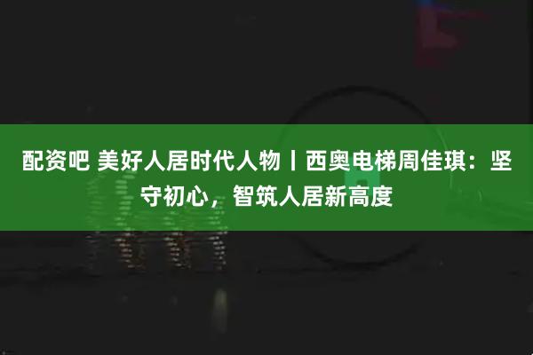 配资吧 美好人居时代人物丨西奥电梯周佳琪：坚守初心，智筑人居新高度
