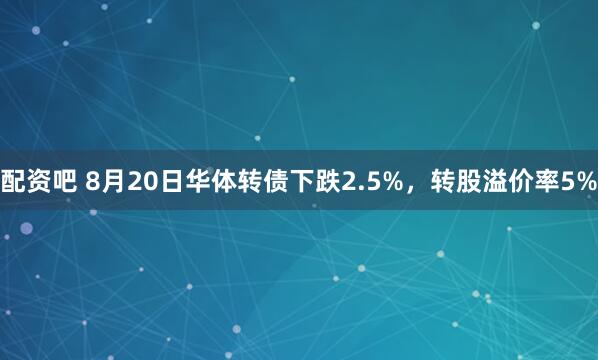 配资吧 8月20日华体转债下跌2.5%，转股溢价率5%