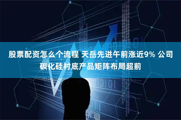 股票配资怎么个流程 天岳先进午前涨近9% 公司碳化硅衬底产品矩阵布局超前