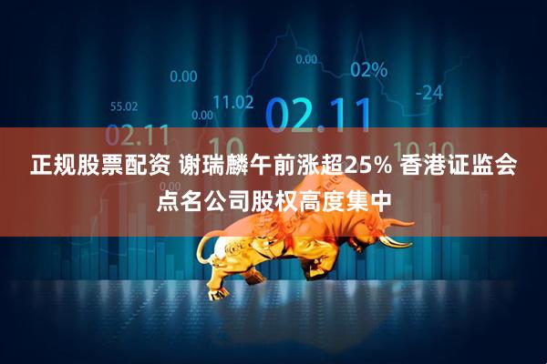 正规股票配资 谢瑞麟午前涨超25% 香港证监会点名公司股权高度集中