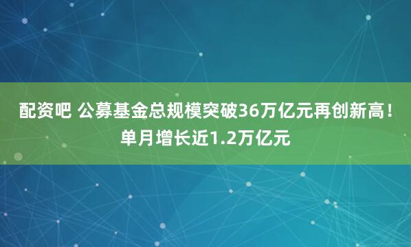 配资吧 公募基金总规模突破36万亿元再创新高！单月增长近1.2万亿元
