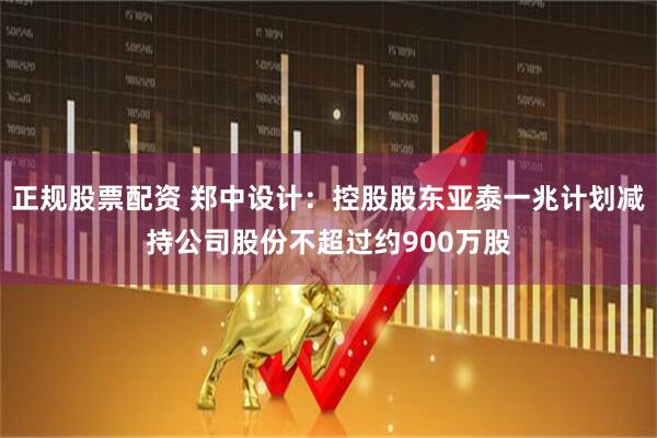 正规股票配资 郑中设计：控股股东亚泰一兆计划减持公司股份不超过约900万股