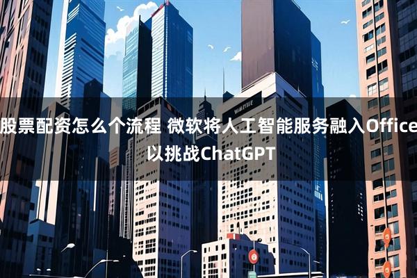 股票配资怎么个流程 微软将人工智能服务融入Office 以挑战ChatGPT