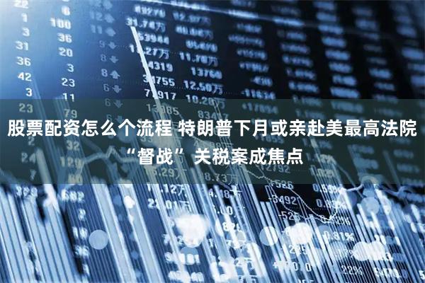 股票配资怎么个流程 特朗普下月或亲赴美最高法院“督战” 关税案成焦点