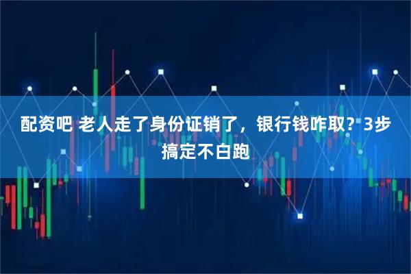 配资吧 老人走了身份证销了，银行钱咋取？3步搞定不白跑
