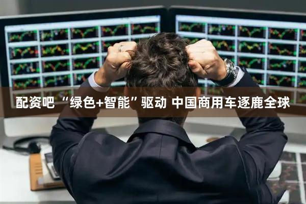 配资吧 “绿色+智能”驱动 中国商用车逐鹿全球