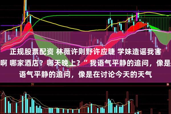 正规股票配资 林薇许则野许应睫 学妹造谣我害她早孕可我是女的啊 哪家酒店？哪天晚上？”我语气平静的追问，像是在讨论今天的天气