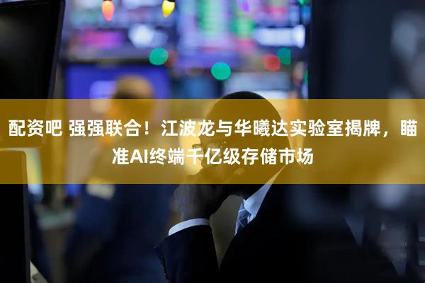 配资吧 强强联合！江波龙与华曦达实验室揭牌，瞄准AI终端千亿级存储市场