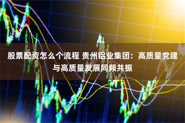 股票配资怎么个流程 贵州铝业集团：高质量党建与高质量发展同频共振