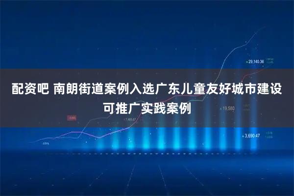 配资吧 南朗街道案例入选广东儿童友好城市建设可推广实践案例