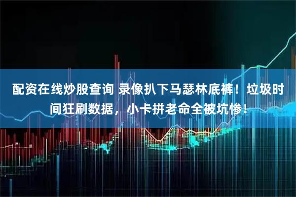 配资在线炒股查询 录像扒下马瑟林底裤！垃圾时间狂刷数据，小卡拼老命全被坑惨！