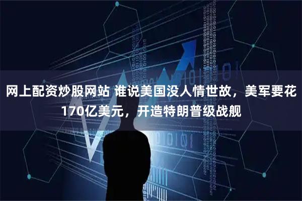 网上配资炒股网站 谁说美国没人情世故，美军要花170亿美元，开造特朗普级战舰
