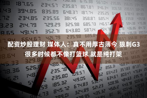 配资炒股理财 媒体人：真不用厚古薄今 狼刺G3很多时候都不像打篮球 就是纯打架