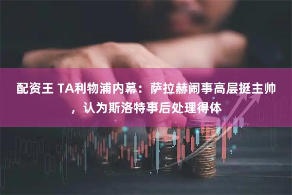 配资王 TA利物浦内幕：萨拉赫闹事高层挺主帅，认为斯洛特事后处理得体